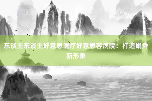 东谈主东谈主好意思医疗好意思容病院：打造娟秀新形象