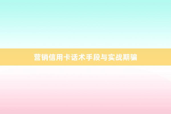 营销信用卡话术手段与实战期骗